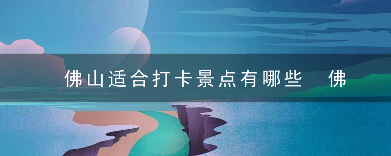 佛山适合打卡景点有哪些 佛上有哪些值得去的景点